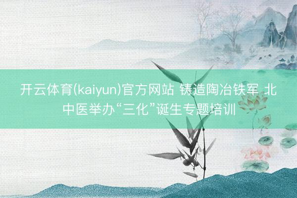 开云体育(kaiyun)官方网站 铸造陶冶铁军 北中医举办“三化”诞生专题培训