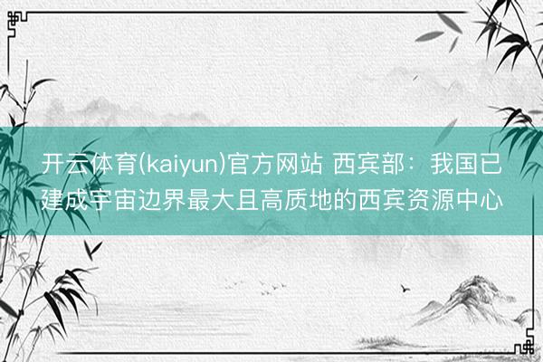 开云体育(kaiyun)官方网站 西宾部：我国已建成宇宙边界最大且高质地的西宾资源中心