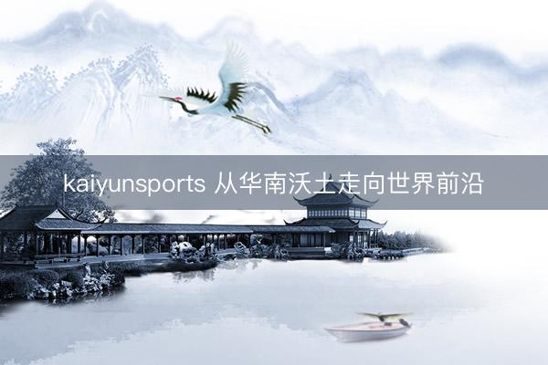 kaiyunsports 从华南沃土走向世界前沿