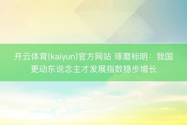 开云体育(kaiyun)官方网站 琢磨标明：我国更动东说念主才发展指数稳步增长