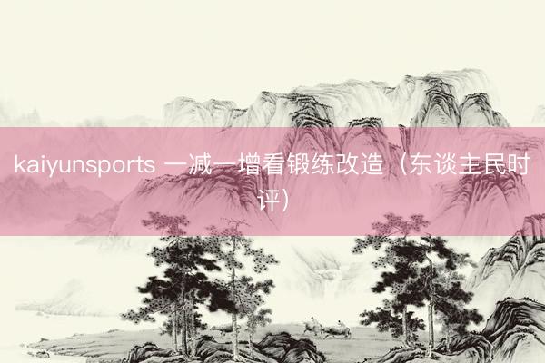kaiyunsports 一减一增看锻练改造(东谈主民时评)