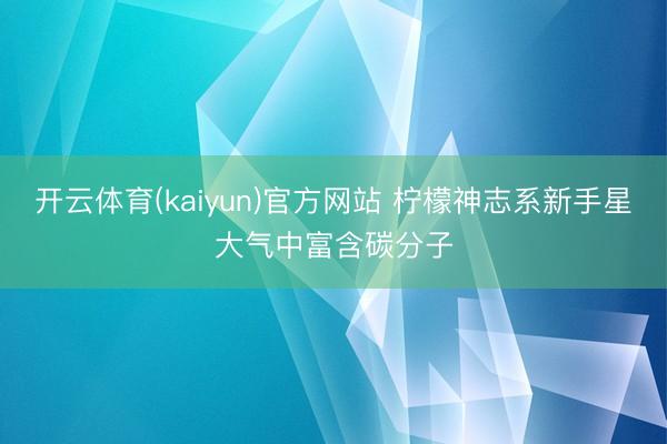开云体育(kaiyun)官方网站 柠檬神志系新手星大气中富含碳分子
