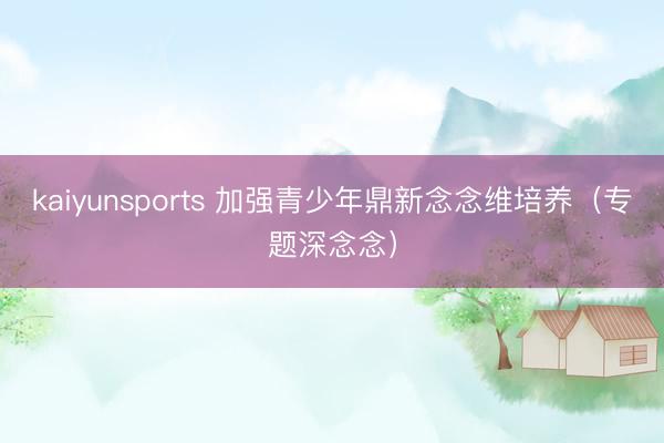 kaiyunsports 加强青少年鼎新念念维培养（专题深念念）