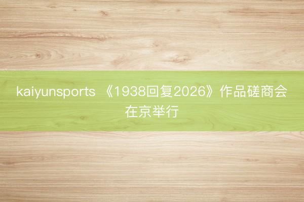 kaiyunsports 《1938回复2026》作品磋商会在京举行