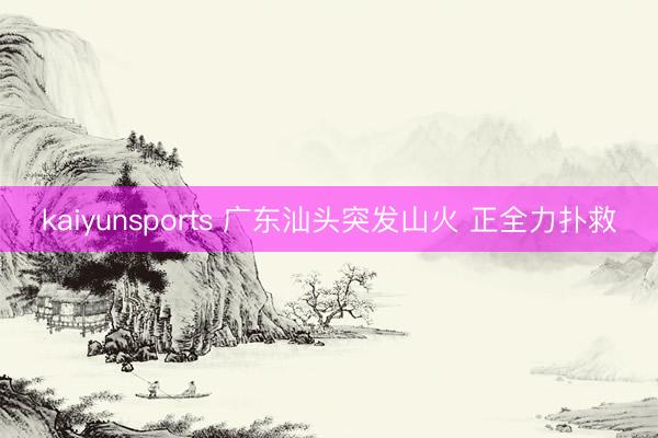 kaiyunsports 广东汕头突发山火 正全力扑救