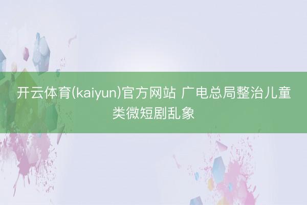 开云体育(kaiyun)官方网站 广电总局整治儿童类微短剧乱象