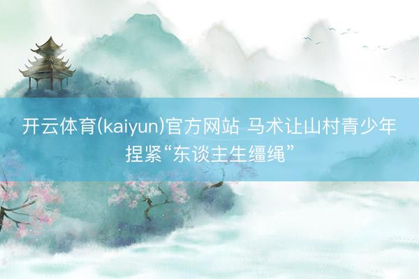 开云体育(kaiyun)官方网站 马术让山村青少年捏紧“东谈主生缰绳”