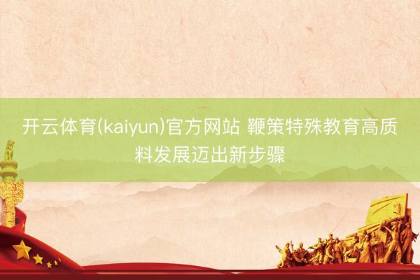 开云体育(kaiyun)官方网站 鞭策特殊教育高质料发展迈出新步骤