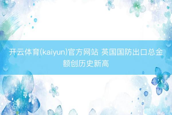 开云体育(kaiyun)官方网站 英国国防出口总金额创历史新高