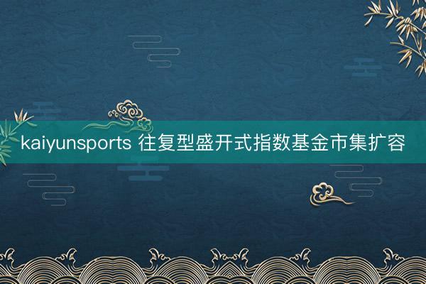 kaiyunsports 往复型盛开式指数基金市集扩容