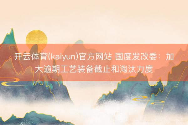 开云体育(kaiyun)官方网站 国度发改委：加大逾期工艺装备截止和淘汰力度