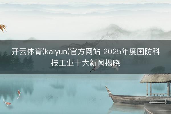 开云体育(kaiyun)官方网站 2025年度国防科技工业十大新闻揭晓