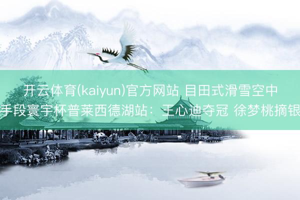 开云体育(kaiyun)官方网站 目田式滑雪空中手段寰宇杯普莱西德湖站:王心迪夺冠 徐梦桃摘银