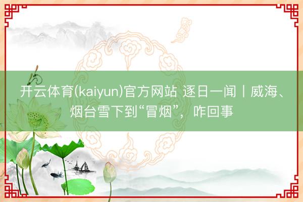 开云体育(kaiyun)官方网站 逐日一闻丨威海、烟台雪下到“冒烟”，<a href=
