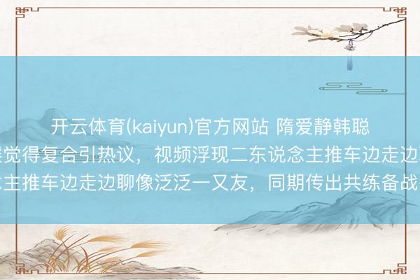 开云体育(kaiyun)官方网站 隋爱静韩聪被拍沿途逛市集,网友误觉得复合引热议,视频浮现二东说念主推车边走边聊像泛泛一又友,同期传出共练备战冬奥的揣摸