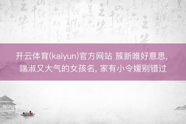 开云体育(kaiyun)官方网站 簇新唯好意思， 端淑又大气的女孩名，<a href=