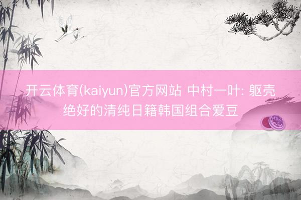 开云体育(kaiyun)官方网站 中村一叶: 躯壳绝好的清纯日籍韩国组合爱豆
