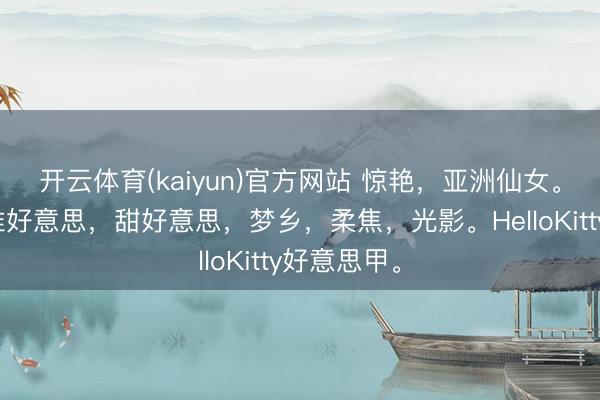 开云体育(kaiyun)官方网站 惊艳，亚洲仙女。大眼睛。唯好意思，甜好意思，梦乡，柔焦，光影。HelloKitty好意思甲。