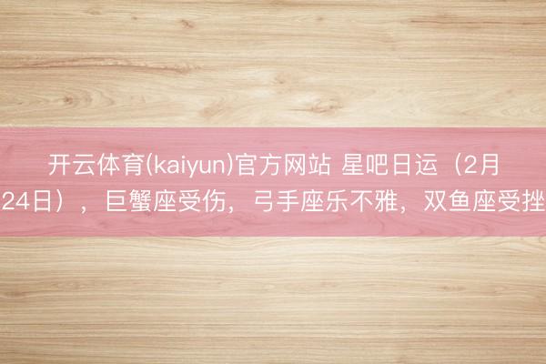 开云体育(kaiyun)官方网站 星吧日运（2月24日），巨蟹座受伤，弓手座乐不雅，双鱼座受挫