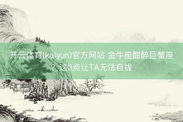 开云体育(kaiyun)官方网站 金牛座酣醉巨蟹座？这3点让TA无法自拔