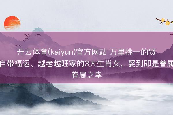 开云体育(kaiyun)官方网站 万里挑一的贤妻！自带福运、越老越旺家的3大生肖女，娶到即是眷属之幸