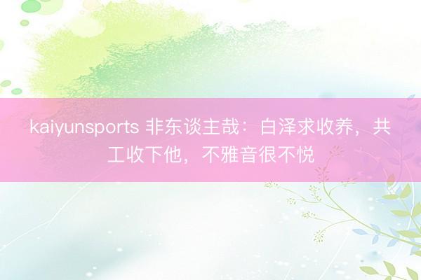 kaiyunsports 非东谈主哉：白泽求收养，共工收下他，不雅音很不悦