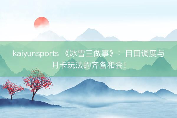 kaiyunsports 《冰雪三做事》:目田调度与月卡玩法的齐备和会!