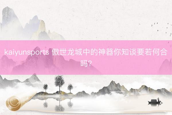 kaiyunsports 傲世龙城中的神器你知谈要若何合吗?