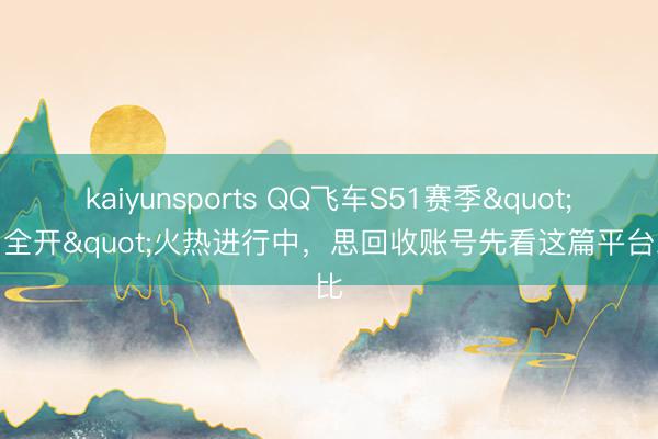 kaiyunsports QQ飞车S51赛季"马力全开"火热进行中,思回收账号先看这篇平台对比