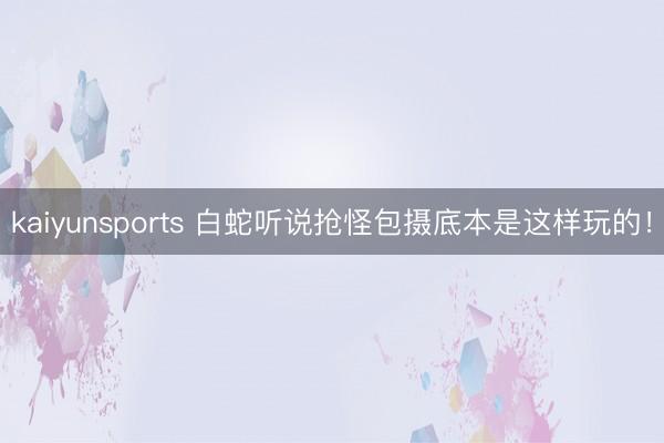 kaiyunsports 白蛇听说抢怪包摄底本是这样玩的！