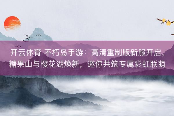 开云体育 不朽岛手游:高清重制版新服开启,糖果山与樱花湖焕新,邀你共筑专属彩虹联萌