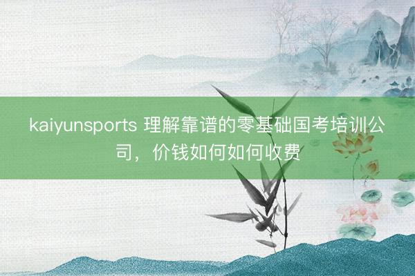 kaiyunsports 理解靠谱的零基础国考培训公司,价钱如何如何收费