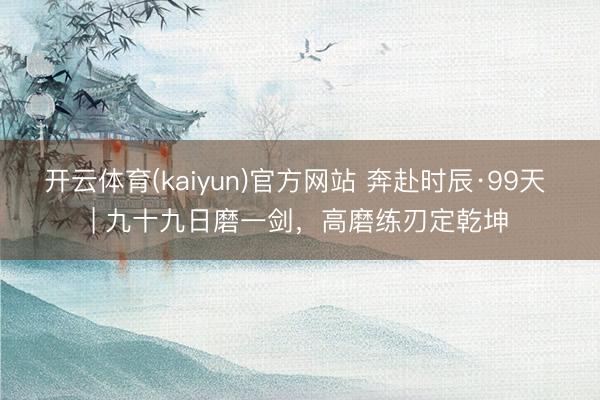 开云体育(kaiyun)官方网站 奔赴时辰·99天 | 九十九日磨一剑，<a href=