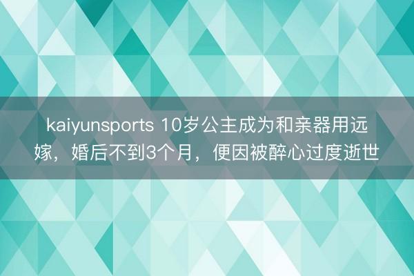 kaiyunsports 10岁公主成为和亲器用远嫁,婚后不到3个月,便因被醉心过度逝世