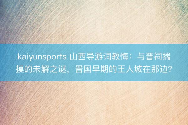 kaiyunsports 山西导游词教悔:与晋祠揣摸的未解之谜,晋国早期的王人城在那边?