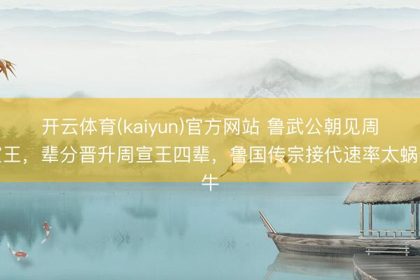 开云体育(kaiyun)官方网站 鲁武公朝见周宣王，辈分晋升周宣王四辈，鲁国传宗接代速率太蜗牛