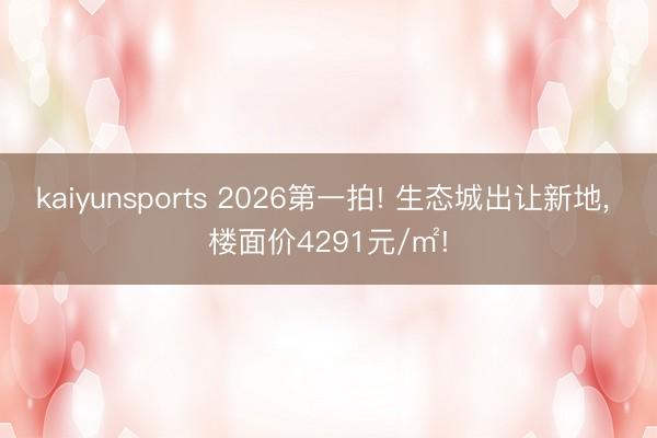 kaiyunsports 2026第一拍! 生态城出让新地， 楼面价4291元/㎡!