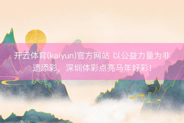 开云体育(kaiyun)官方网站 以公益力量为非遗添彩，深圳体彩点亮马年好彩！