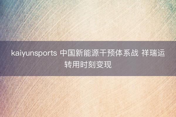 kaiyunsports 中国新能源干预体系战 祥瑞运转用时刻变现