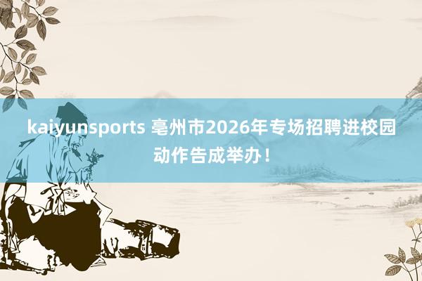kaiyunsports 亳州市2026年专场招聘进校园动作告成举办！