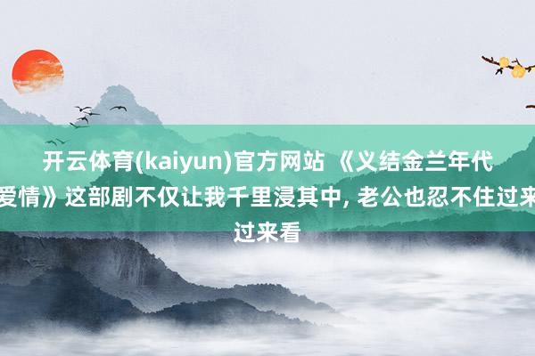 开云体育(kaiyun)官方网站 《义结金兰年代的爱情》这部剧不仅让我千里浸其中， 老公也忍不住过来看