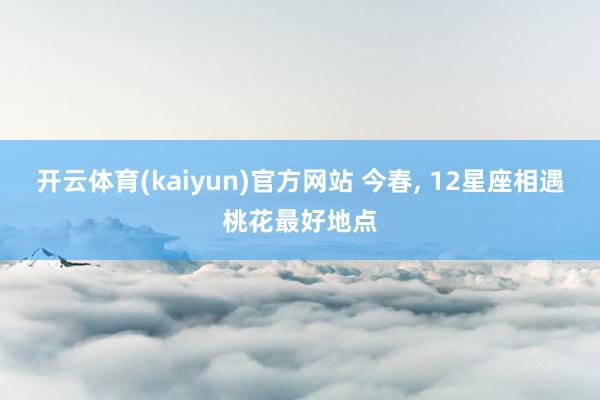 开云体育(kaiyun)官方网站 今春, 12星座相遇桃花最好地点
