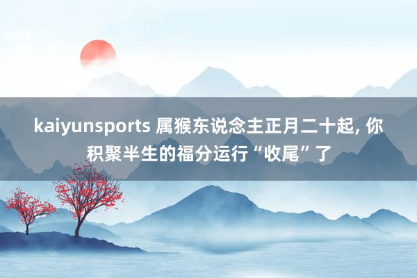 kaiyunsports 属猴东说念主正月二十起, 你积聚半生的福分运行“收尾”了