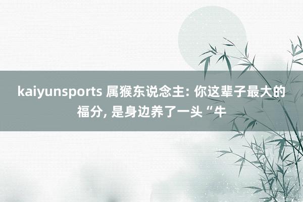 kaiyunsports 属猴东说念主: 你这辈子最大的福分， 是身边养了一头“牛