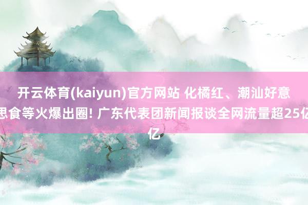开云体育(kaiyun)官方网站 化橘红、潮汕好意思食等火爆出圈! 广东代表团新闻报谈全网流量超25亿
