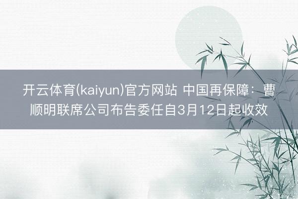 开云体育(kaiyun)官方网站 中国再保障：曹顺明联席公司布告委任自3月12日起收效