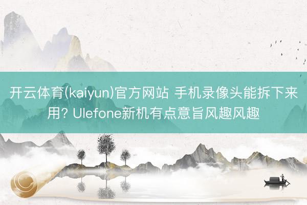 开云体育(kaiyun)官方网站 手机录像头能拆下来用? Ulefone新机有点意旨风趣风趣