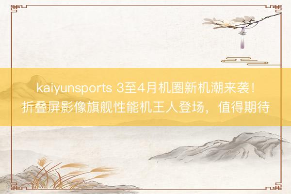 kaiyunsports 3至4月机圈新机潮来袭!折叠屏影像旗舰性能机王人登场,值得期待
