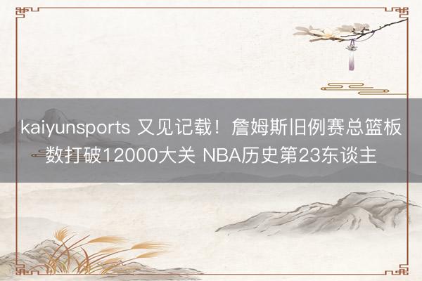 kaiyunsports 又见记载!詹姆斯旧例赛总篮板数打破12000大关 NBA历史第23东谈主