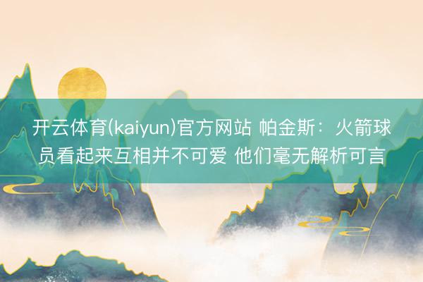 开云体育(kaiyun)官方网站 帕金斯:火箭球员看起来互相并不可爱 他们毫无解析可言